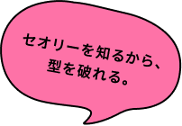 セオリーを知るから、型を破れる。